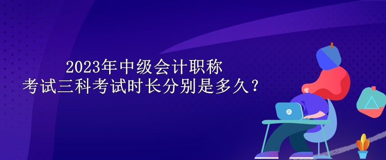 2023年中級會計職稱考試三科考試時長分別是多久？