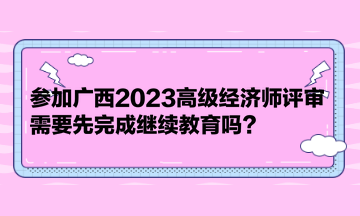 參加廣西2023高級(jí)經(jīng)濟(jì)師評(píng)審，需要先完成繼續(xù)教育嗎？