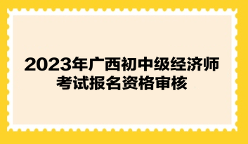 2023年廣西初中級經濟師考試報名資格審核