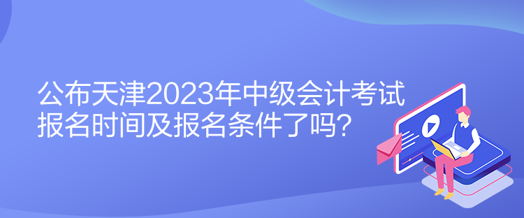 公布天津2023年中級會計考試報名時間及報名條件了嗎？