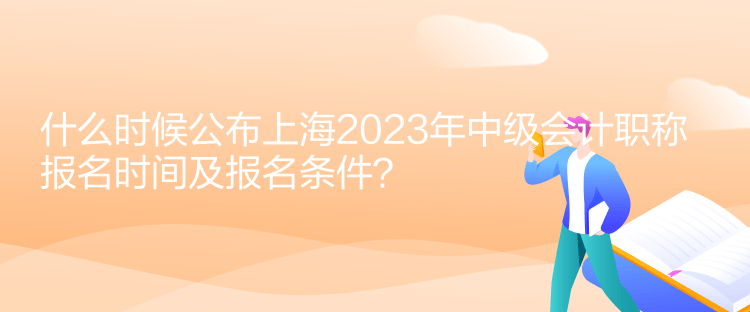 什么時候公布上海2023年中級會計職稱報名時間及報名條件？