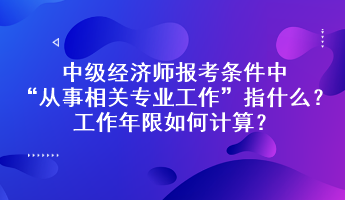 中級經(jīng)濟師報考條件中“從事相關(guān)專業(yè)工作”指什么？工作年限如何計算？