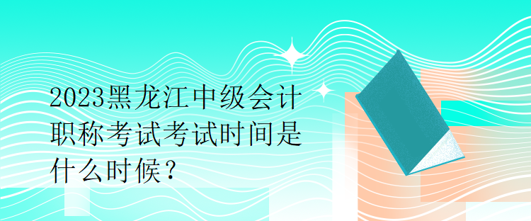 2023黑龍江中級會計職稱考試考試時間是什么時候？