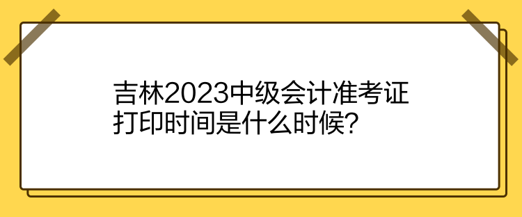 吉林2023中級(jí)會(huì)計(jì)準(zhǔn)考證打印時(shí)間是什么時(shí)候？