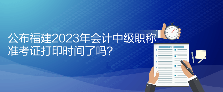 公布福建2023年會計中級職稱準(zhǔn)考證打印時間了嗎？