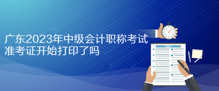 廣東2023年中級會計(jì)職稱考試準(zhǔn)考證開始打印了嗎