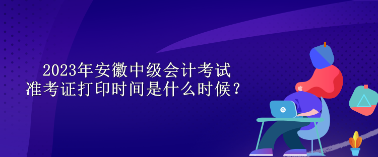 2023年安徽中級會計考試準考證打印時間是什么時候？