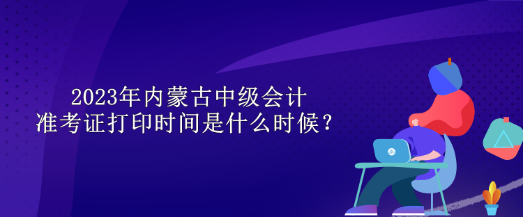 2023年內(nèi)蒙古中級(jí)會(huì)計(jì)準(zhǔn)考證打印時(shí)間是什么時(shí)候？