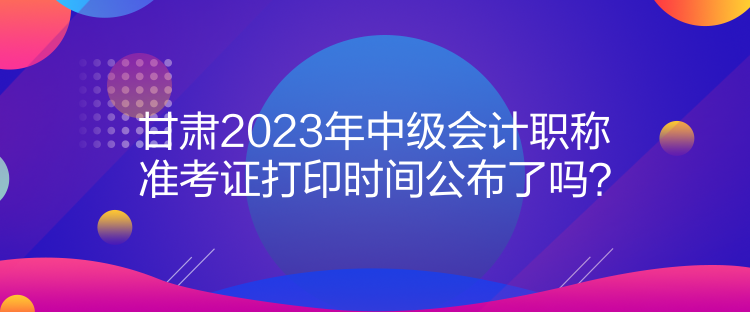 甘肅2023年中級會計職稱準考證打印時間公布了嗎？