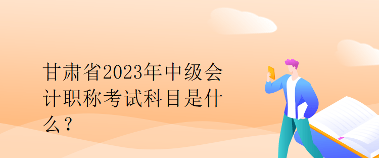 甘肅省2023年中級會計職稱考試科目是什么？