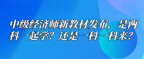 中級經(jīng)濟師新教材已發(fā)布，是兩科一起學？還是一科一科來？