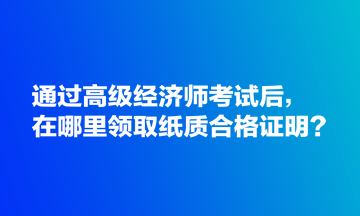 通過(guò)高級(jí)經(jīng)濟(jì)師考試后，在哪里領(lǐng)取紙質(zhì)合格證明？