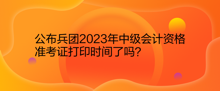 公布兵團(tuán)2023年中級會計(jì)資格準(zhǔn)考證打印時(shí)間了嗎？