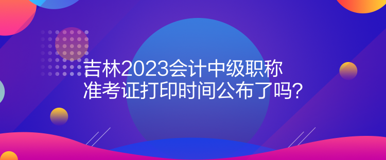 吉林2023會計中級職稱準考證打印時間公布了嗎？