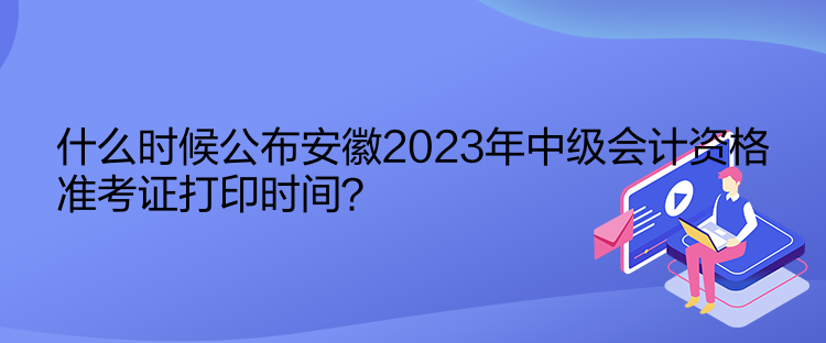 什么時候公布安徽2023年中級會計資格準考證打印時間？