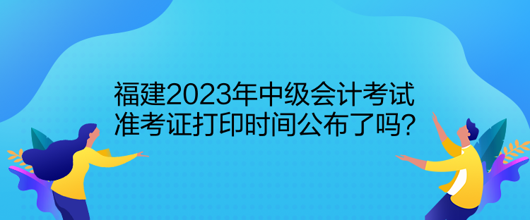 福建2023年中級會計考試準考證打印時間公布了嗎？