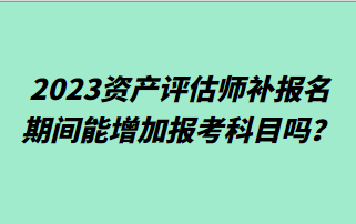 2023資產(chǎn)評估師補報名期間能增加報考科目嗎？