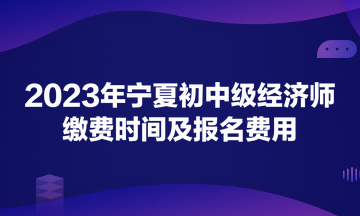 2023年寧夏初中級經(jīng)濟(jì)師繳費時間及報名費用