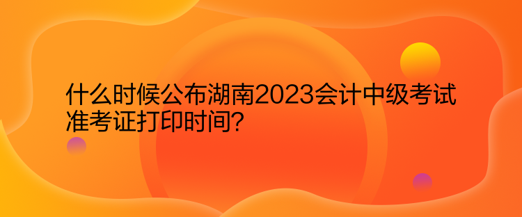 什么時候公布湖南2023會計中級考試準(zhǔn)考證打印時間？