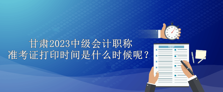 甘肅2023中級會計職稱準(zhǔn)考證打印時間是什么時候呢？