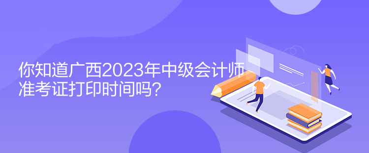 你知道廣西2023年中級會計師準考證打印時間嗎？