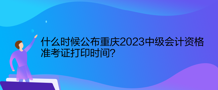 什么時(shí)候公布重慶2023中級(jí)會(huì)計(jì)資格準(zhǔn)考證打印時(shí)間？