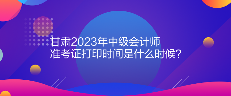 甘肅2023年中級會計師準(zhǔn)考證打印時間是什么時候？