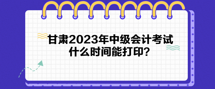 甘肅2023年中級會計考試什么時間能打印？