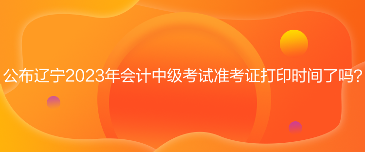 公布遼寧2023年會計中級考試準(zhǔn)考證打印時間了嗎？