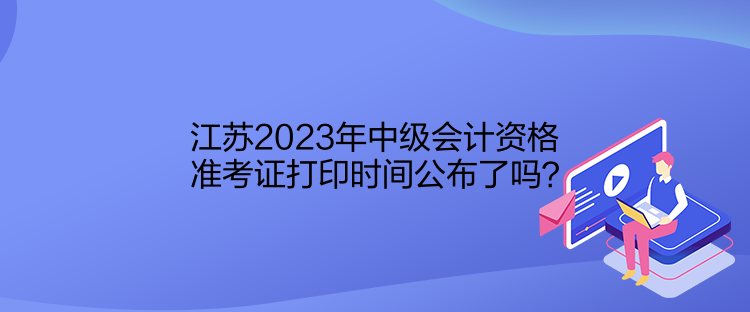 江蘇2023年中級(jí)會(huì)計(jì)資格準(zhǔn)考證打印時(shí)間公布了嗎？