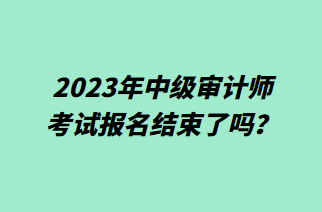 2023年中級審計師考試報名結束了嗎？