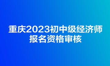 重慶2023初中級經(jīng)濟師報名資格審核