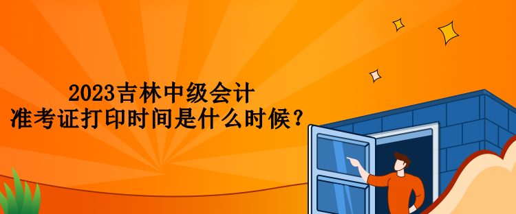 2023吉林中級(jí)會(huì)計(jì)準(zhǔn)考證打印時(shí)間是什么時(shí)候？