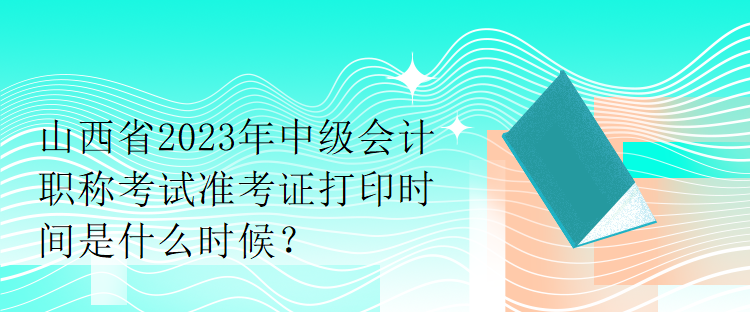 山西省2023年中級會計職稱考試準(zhǔn)考證打印時間是什么時候？