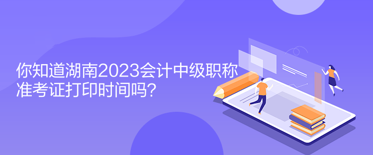 你知道湖南2023會計中級職稱準考證打印時間嗎？