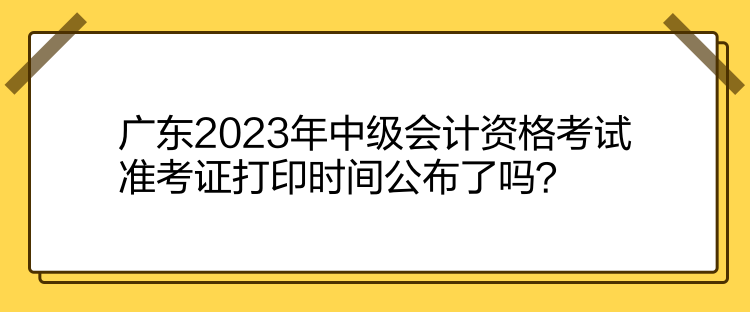 廣東2023年中級會計資格考試準考證打印時間公布了嗎？