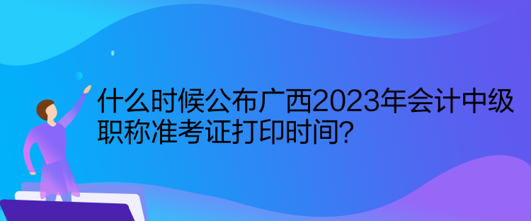 什么時(shí)候公布廣西2023年會(huì)計(jì)中級(jí)職稱準(zhǔn)考證打印時(shí)間？