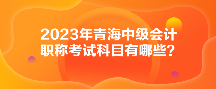 2023年青海中級(jí)會(huì)計(jì)職稱考試科目有哪些？