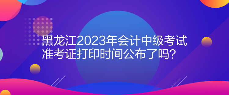 黑龍江2023年會(huì)計(jì)中級(jí)考試準(zhǔn)考證打印時(shí)間公布了嗎？