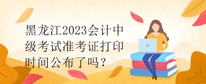 黑龍江2023會(huì)計(jì)中級(jí)考試準(zhǔn)考證打印時(shí)間公布了嗎？