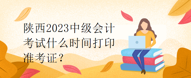 陜西2023中級會計考試什么時間打印準考證？