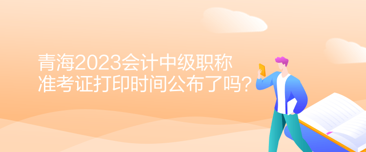 青海2023會計中級職稱準(zhǔn)考證打印時間公布了嗎？