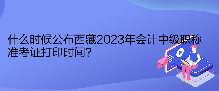 什么時(shí)候公布西藏2023年會(huì)計(jì)中級(jí)職稱準(zhǔn)考證打印時(shí)間？