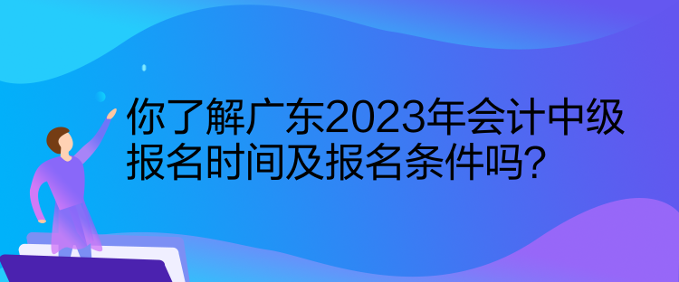 你了解廣東2023年會計中級報名時間及報名條件嗎？