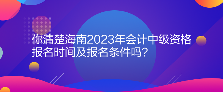 你清楚海南2023年會計中級資格報名時間及報名條件嗎？