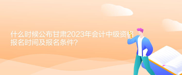 什么時候公布甘肅2023年會計中級資格報名時間及報名條件？