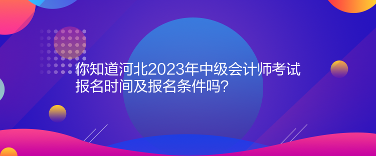 你知道河北2023年中級會計師考試報名時間及報名條件嗎？