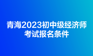 青海2023初中級經(jīng)濟(jì)師考試報名條件