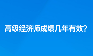 高級(jí)經(jīng)濟(jì)師考試成績(jī)幾年有效？