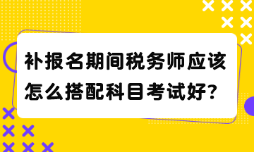 補(bǔ)報(bào)名期間稅務(wù)師應(yīng)該怎么搭配科目考試好？